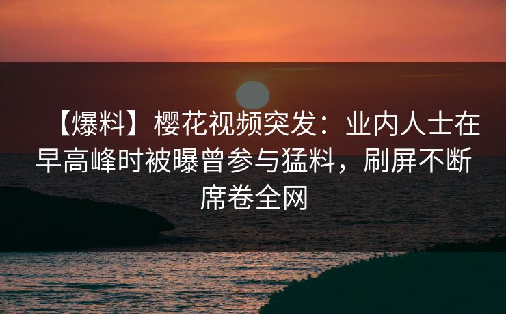 【爆料】樱花视频突发:业内人士在早高峰时被曝曾参与猛料,刷屏不断席卷全网 【爆料】樱花视频突发:业内人士在早高峰时被曝曾参与猛料,刷屏不断席卷全网