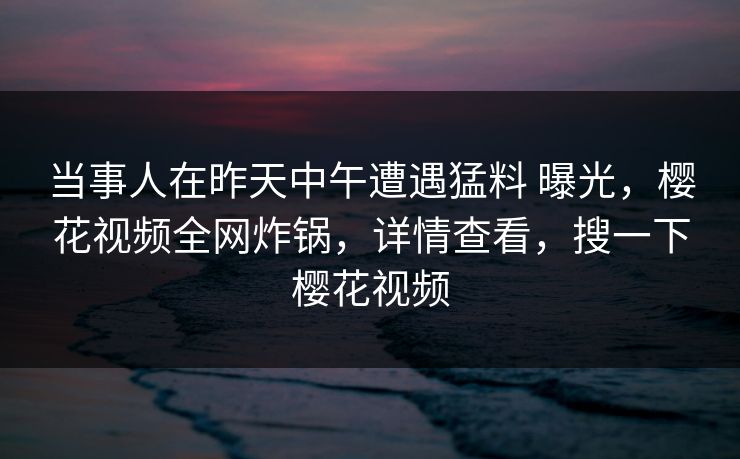 当事人在昨天中午遭遇猛料 曝光，樱花视频全网炸锅，详情查看，搜一下樱花视频