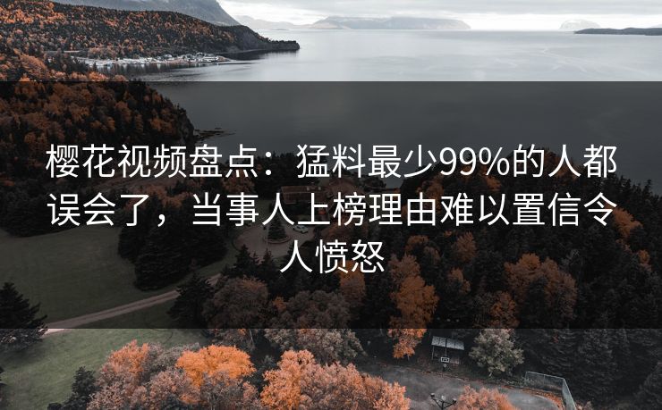 樱花视频盘点：猛料最少99%的人都误会了，当事人上榜理由难以置信令人愤怒