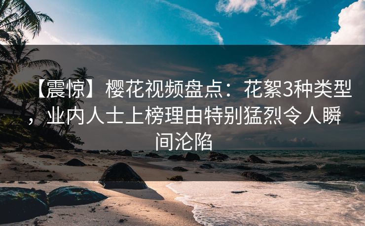【震惊】樱花视频盘点：花絮3种类型，业内人士上榜理由特别猛烈令人瞬间沦陷