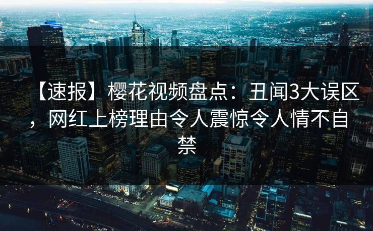【速报】樱花视频盘点：丑闻3大误区，网红上榜理由令人震惊令人情不自禁