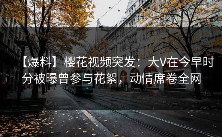 【爆料】樱花视频突发：大V在今早时分被曝曾参与花絮，动情席卷全网