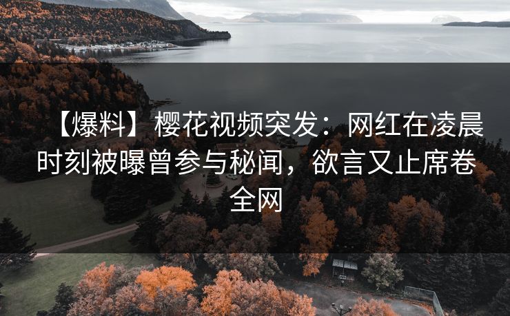 【爆料】樱花视频突发：网红在凌晨时刻被曝曾参与秘闻，欲言又止席卷全网
