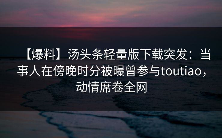 【爆料】汤头条轻量版下载突发:当事人在傍晚时分被曝曾参与toutiao,动情席卷全网 【爆料】汤头条轻量版下载突发:当事人在傍晚时分被曝曾参与toutiao,动情席卷全网