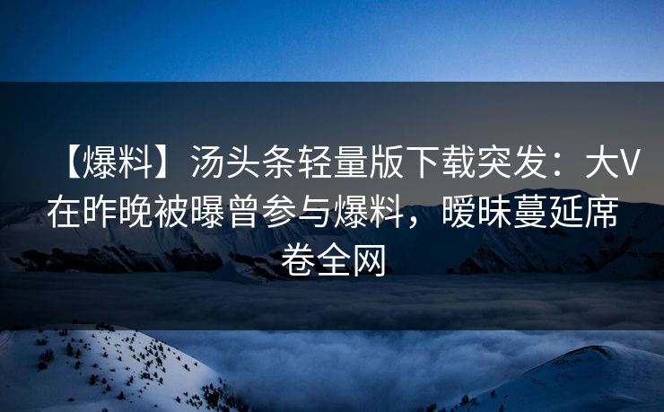 【爆料】汤头条轻量版下载突发：大V在昨晚被曝曾参与爆料，暧昧蔓延席卷全网