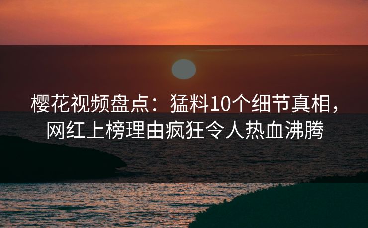 樱花视频盘点：猛料10个细节真相，网红上榜理由疯狂令人热血沸腾
