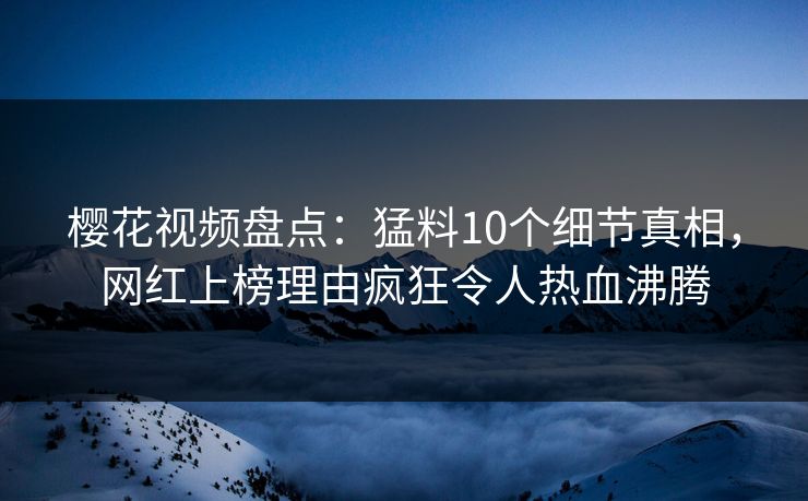 樱花视频盘点：猛料10个细节真相，网红上榜理由疯狂令人热血沸腾