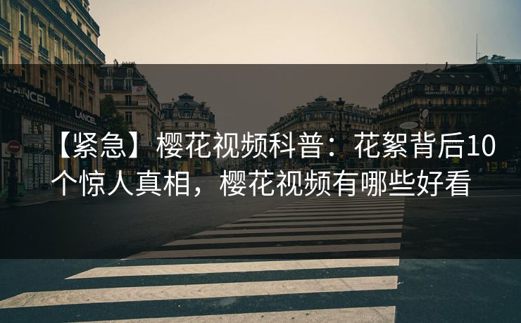 【紧急】樱花视频科普：花絮背后10个惊人真相，樱花视频有哪些好看