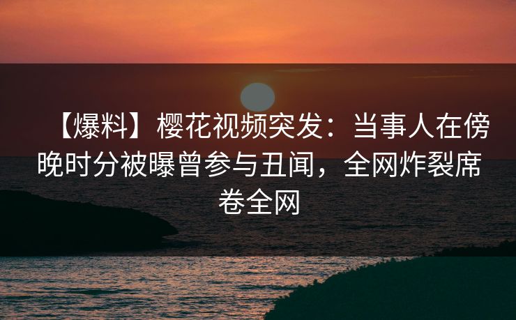 【爆料】樱花视频突发：当事人在傍晚时分被曝曾参与丑闻，全网炸裂席卷全网