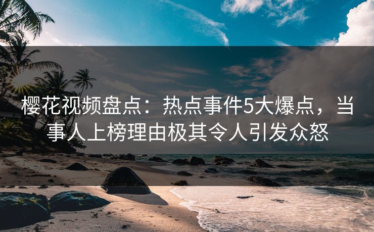 樱花视频盘点：热点事件5大爆点，当事人上榜理由极其令人引发众怒