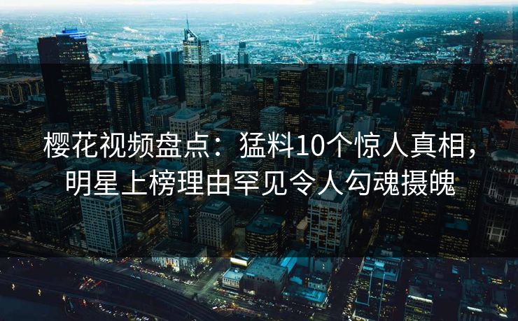 樱花视频盘点：猛料10个惊人真相，明星上榜理由罕见令人勾魂摄魄