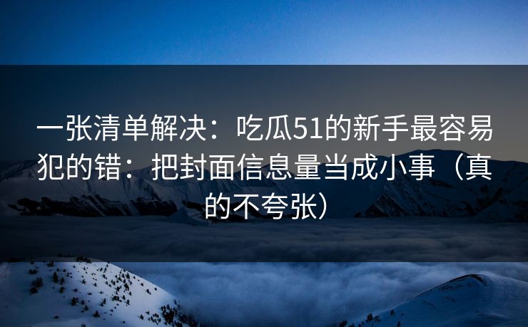 一张清单解决：吃瓜51的新手最容易犯的错：把封面信息量当成小事（真的不夸张）