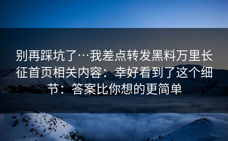 别再踩坑了…我差点转发黑料万里长征首页相关内容：幸好看到了这个细节：答案比你想的更简单