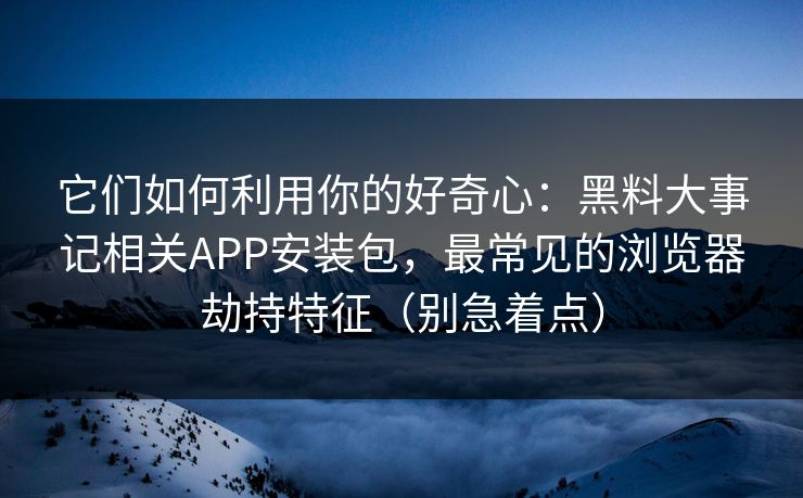 它们如何利用你的好奇心:黑料大事记相关APP安装包,最常见的浏览器劫持特征(别急着点) 它们如何利用你的好奇心:黑料大事记相关APP安装包,最常见的浏览器劫持特征(别急着点)