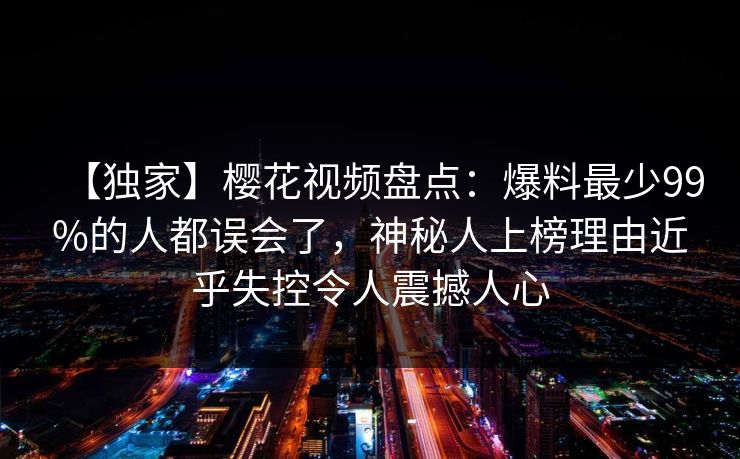 【独家】樱花视频盘点:爆料最少99%的人都误会了,神秘人上榜理由近乎失控令人震撼人心 【独家】樱花视频盘点:爆料最少99%的人都误会了,神秘人上榜理由近乎失控令人震撼人心