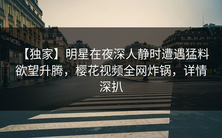 【独家】明星在夜深人静时遭遇猛料 欲望升腾，樱花视频全网炸锅，详情深扒