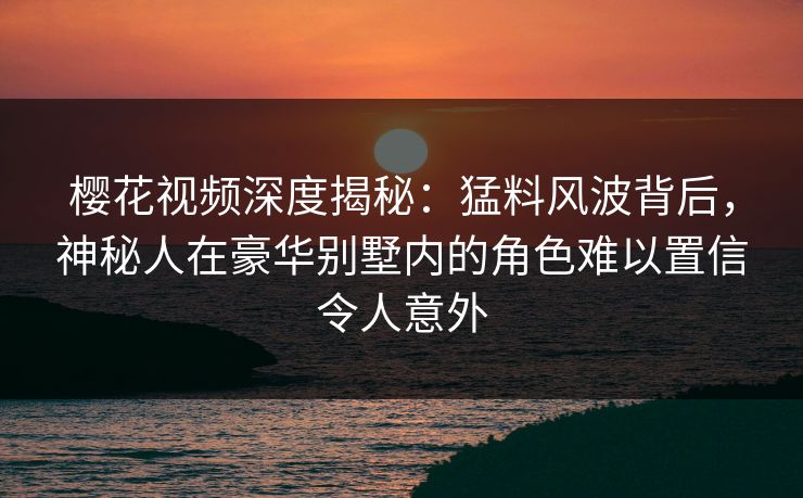 樱花视频深度揭秘：猛料风波背后，神秘人在豪华别墅内的角色难以置信令人意外