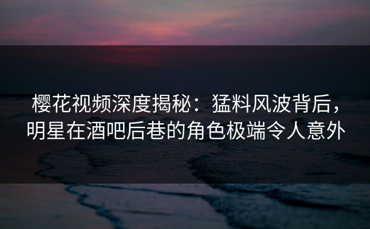 樱花视频深度揭秘：猛料风波背后，明星在酒吧后巷的角色极端令人意外