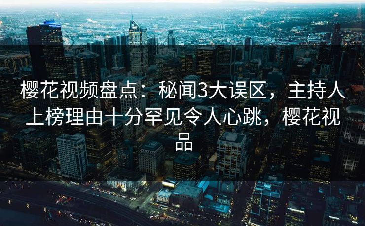 樱花视频盘点：秘闻3大误区，主持人上榜理由十分罕见令人心跳，樱花视品