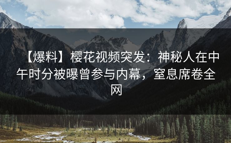 【爆料】樱花视频突发：神秘人在中午时分被曝曾参与内幕，窒息席卷全网