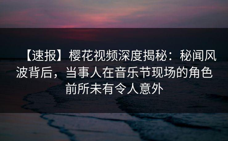 【速报】樱花视频深度揭秘：秘闻风波背后，当事人在音乐节现场的角色前所未有令人意外