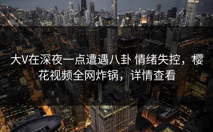 大V在深夜一点遭遇八卦 情绪失控，樱花视频全网炸锅，详情查看