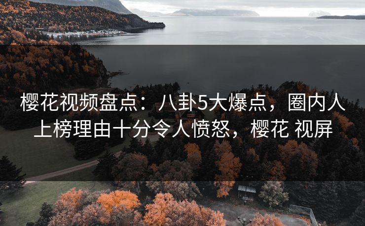 樱花视频盘点:八卦5大爆点,圈内人上榜理由十分令人愤怒,樱花 视屏 樱花视频盘点:八卦5大爆点,圈内人上榜理由十分令人愤怒,樱花 视屏