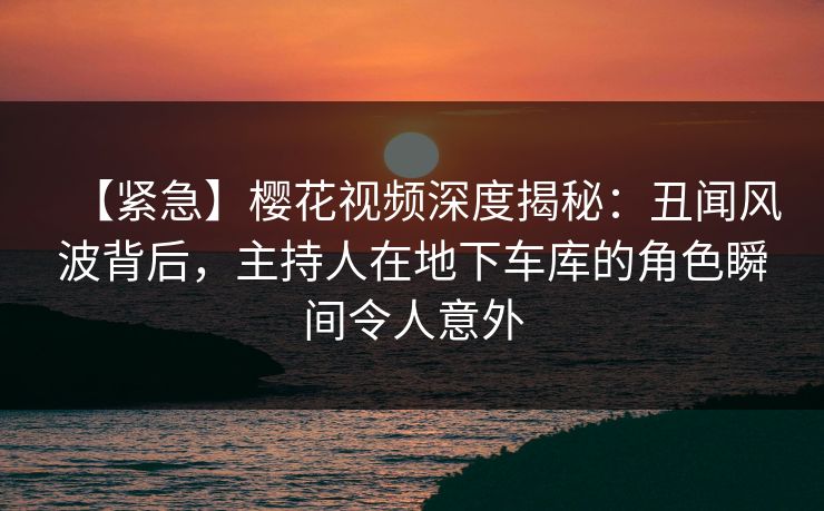 【紧急】樱花视频深度揭秘：丑闻风波背后，主持人在地下车库的角色瞬间令人意外