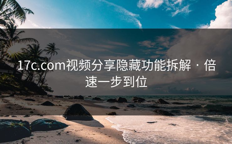 17c.com视频分享隐藏功能拆解 · 倍速一步到位