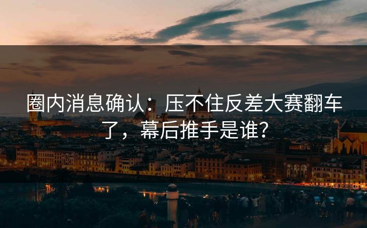 圈内消息确认：压不住反差大赛翻车了，幕后推手是谁？
