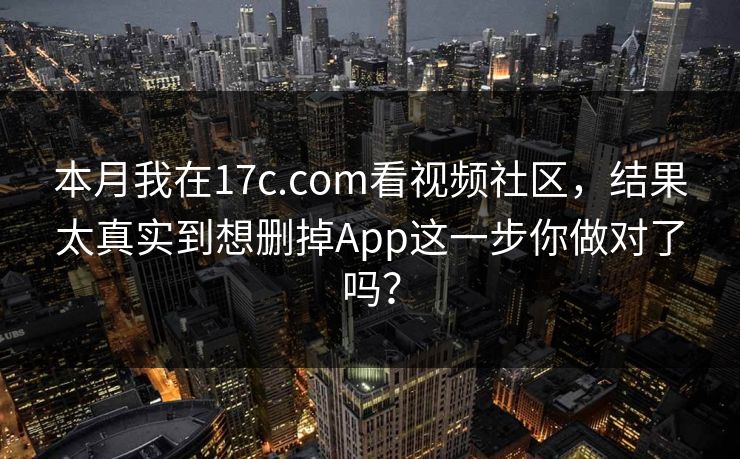 本月我在17c.com看视频社区，结果太真实到想删掉App这一步你做对了吗？