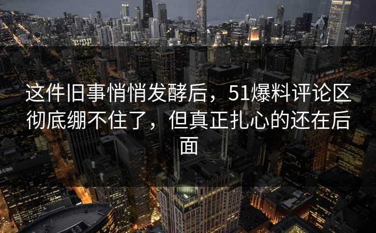 这件旧事悄悄发酵后，51爆料评论区彻底绷不住了，但真正扎心的还在后面